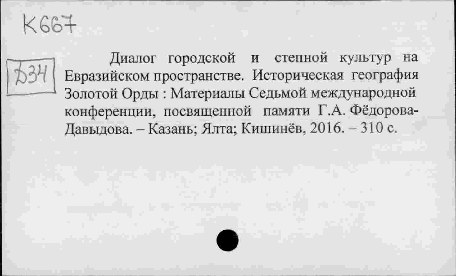 ﻿к6Ь4
—,——	Диалог городской и степной культур на
д)3л Евразийском пространстве. Историческая география ------Золотой Орды : Материалы Седьмой международной
конференции, посвященной памяти Г.А. Фёдорова-Давыдова. - Казань; Ялта; Кишинёв, 2016. - 310 с.